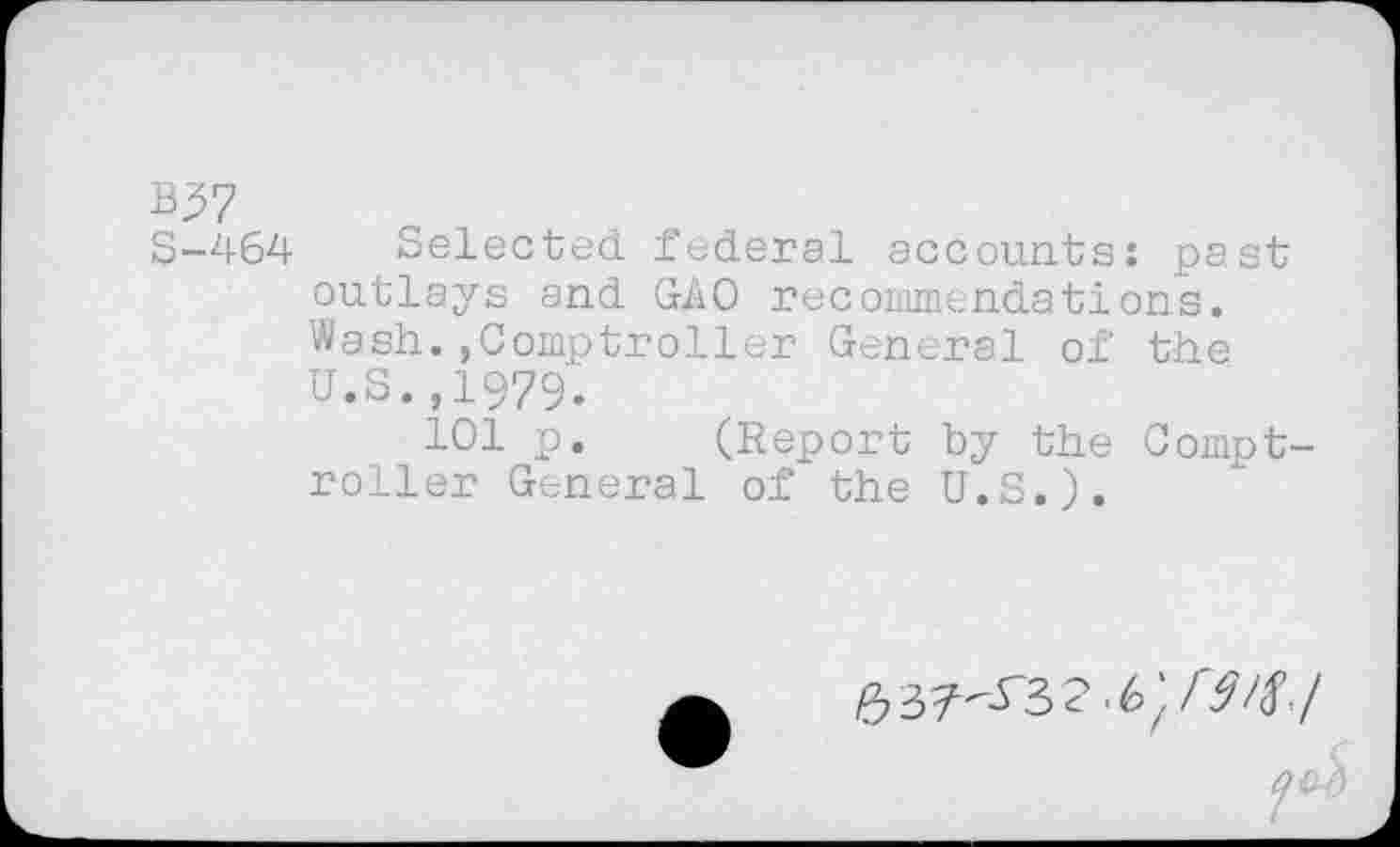 ﻿B37
S-464 Selected federal accounts: past outlays and GAO recommendations. Wash.,Comptroller General of the u.s.,1979.
101 p. (Report by the Comptroller General of the U.S.).
e,37--os2.6;w./